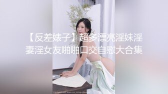 【反差婊子】超多漂亮淫妹淫妻淫女友啪啪口交自慰大合集