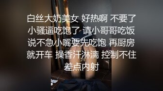 白丝大奶美女 好热啊 不要了小骚逼吃饱了 请小哥哥吃饭说不急小嘴要先吃饱 再厨房就开车 操香汗淋漓 控制不住差点内射