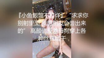 『小鱼飯馆不打烊』“求求你别射里面 我男朋友会尝出来的” 高颜值反差母狗穿上各种丝袜猛干