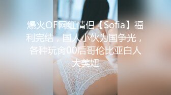 爆火OF网红情侣【Sofia】福利完结，国人小伙为国争光，各种玩肏00后哥伦比亚白人大美妞