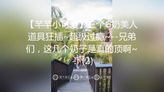 【芊芊小可爱】三个G奶美人道具狂插~超级过瘾~--兄弟们，这几个奶子是真的顶啊~！ (2)