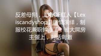 反差母狗，上海OF红人【Lexiscandyshop】剧情演绎，制服校花兼职钟点工，被大屌房主强上，对话刺激