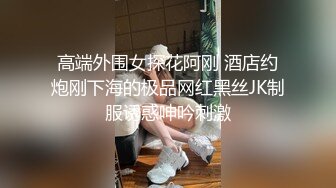 高端外围女探花阿刚 酒店约炮刚下海的极品网红黑丝JK制服诱惑呻吟刺激