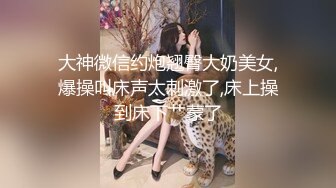 大神微信约炮翘臀大奶美女,爆操叫床声太刺激了,床上操到床下艹蒙了