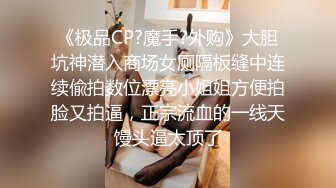 《极品CP?魔手?外购》大胆坑神潜入商场女厕隔板缝中连续偸拍数位漂亮小姐姐方便拍脸又拍逼，正宗流血的一线天馒头逼太顶了