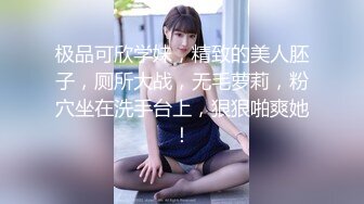 极品可欣学妹，精致的美人胚子，厕所大战，无毛萝莉，粉穴坐在洗手台上，狠狠啪爽她！