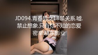 JD094.青春男女18禁关系.嘘.禁止想象.只有你不知的恋爱密辛.精东影业