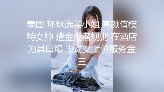 泰国 环球选美小姐 高颜值模特女神 遭金主潜规则 在酒店为其口爆 主动女上位服务金主