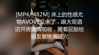 [MP4/ 482M] 床上的性感尤物AVOVE又来了，跟大哥酒店开房激情啪啪，撅着屁股给狼友看绝美骚穴