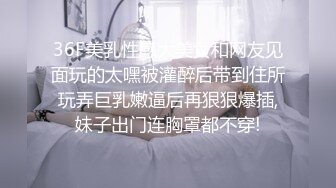 36F美乳性感大美女和网友见面玩的太嘿被灌醉后带到住所玩弄巨乳嫩逼后再狠狠爆插,妹子出门连胸罩都不穿!