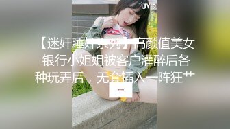 【迷奸睡奸系列】高颜值美女 银行小姐姐被客户灌醉后各种玩弄后，无套插入一阵狂艹