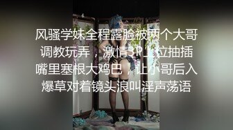 风骚学妹全程露脸被两个大哥调教玩弄，激情3P上位抽插嘴里塞根大鸡巴，让小哥后入爆草对着镜头浪叫淫声荡语