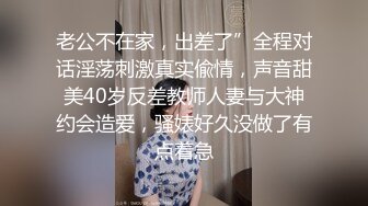 老公不在家，出差了”全程对话淫荡刺激真实偸情，声音甜美40岁反差教师人妻与大神约会造爱，骚婊好久没做了有点着急