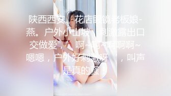 陕西西安、花店眼镜老板娘-燕。户外小山坡，刺激露出口交做爱，’啊~啊~啊啊啊~嗯嗯，户外好刺激呀‘，叫声是真的骚！