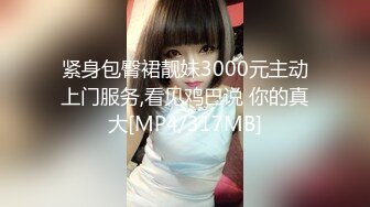 紧身包臀裙靓妹3000元主动上门服务,看见鸡巴说 你的真大[MP4/317MB]