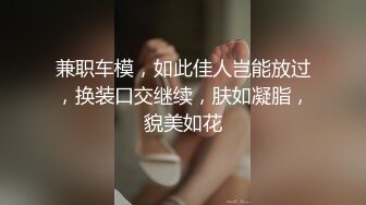 兼职车模，如此佳人岂能放过，换装口交继续，肤如凝脂，貌美如花