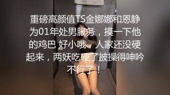 重磅高颜值TS金娜娜和恩静为01年处男服务，摸一下他的鸡巴 好小哦，人家还没硬起来，两妖吃硬了被操得呻吟不行了！