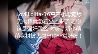 LovELolita-16高三小母狗舔完肉棒就急着坐上来了,嗯你这是强奸我么 对呀，娇小萌萌身材被大屌肏得非常舒服！