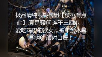 极品清纯眼镜御姐【樱桃有点盐】,真是骚啊 连干三四炮，爱吃鸡巴的欲女，被干到木耳湿哒哒 颜射口爆！