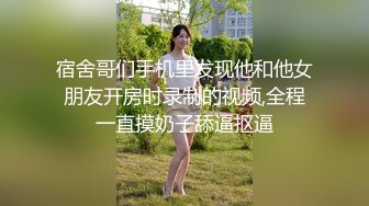 宿舍哥们手机里发现他和他女朋友开房时录制的视频,全程一直摸奶子舔逼抠逼