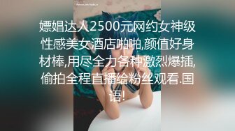 嫖娼达人2500元网约女神级性感美女酒店啪啪,颜值好身材棒,用尽全力各种激烈爆插,偷拍全程直播给粉丝观看.国语!