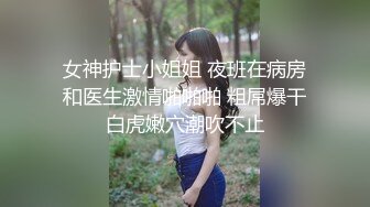 女神护士小姐姐 夜班在病房和医生激情啪啪啪 粗屌爆干白虎嫩穴潮吹不止