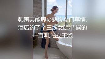 韩国芸能界の悲惨な门事情,酒店约了个三线女明星,操的一直叫,站立干炮