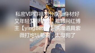 私密VIP群福利分享，身材好又年轻又很骚气，推特网红博主【yingBetter】洗澡道具紫薇打炮玩菊花，太母狗了