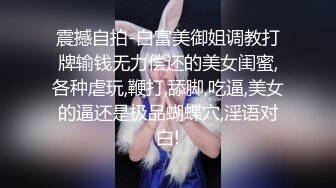 震撼自拍-白富美御姐调教打牌输钱无力偿还的美女闺蜜,各种虐玩,鞭打,舔脚,吃逼,美女的逼还是极品蝴蝶穴,淫语对白!