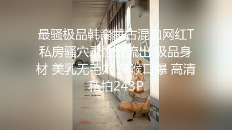 最骚极品韩裔蒙古混血网红T私房骚穴录性爱流出 极品身材 美乳无毛穴 深喉口爆 高清私拍243P