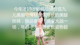 今年才19岁的超级嫩货狐九儿美眉，身材苗条修长的美腿丝袜，极品蜜臀！浴室大战一场，年龄不大但很会玩姿势超多，内射