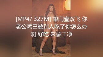 [MP4/ 327M] 跟闺蜜双飞 你老公鸡巴被别人吃了你怎么办啊 好吃 来舔干净