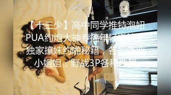 【十三少】高中同学推特泡妞PUA约炮大神专搞年轻嫩妹，独家撩妹约啪秘籍，各行各业小姐姐，野战3P各种性爱