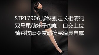 STP17906 学妹别走长相清纯双马尾萌妹子啪啪，口交上位骑乘按摩器震动搞完道具自慰