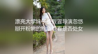 漂亮大学妹子被假冒导演忽悠掰开粉嫩的鲍鱼看看是否处女