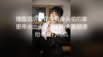 情趣酒店樱花房摄像头偷拍家里停水出来洗澡的小夫妻顺便给老公打飞机