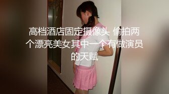 高档酒店固定摄像头 偷拍两个漂亮美女其中一个有做演员的天赋