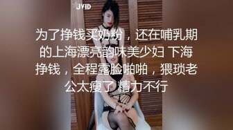 为了挣钱买奶粉，还在哺乳期的上海漂亮韵味美少妇 下海挣钱，全程露脸啪啪，猥琐老公太瘦了 精力不行