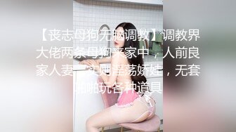 【丧志母狗无脑调教】调教界大佬两条母狗来家中，人前良家人妻，实则淫荡娇娃，无套啪啪玩各种道具