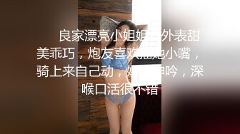 ❤❤良家漂亮小姐姐，外表甜美乖巧，炮友喜欢插她小嘴，骑上来自己动，娇喘呻吟，深喉口活很不错