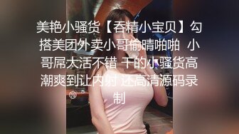 美艳小骚货【吞精小宝贝】勾搭美团外卖小哥偷晴啪啪  小哥屌大活不错 干的小骚货高潮爽到让内射 还高清源码录制