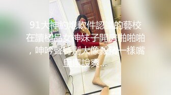 91大神約炮軟件認識的藝校在讀極品女神妹子開房啪啪啪，呻吟聲特別大像殺豬一樣嘴里還說爽…