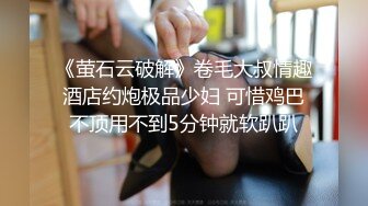 《萤石云破解》卷毛大叔情趣酒店约炮极品少妇 可惜鸡巴不顶用不到5分钟就软趴趴