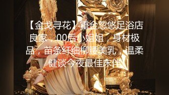 【金戈寻花】重金忽悠足浴店良家，00后小姐姐，身材极品，苗条纤细柳腰美乳，温柔健谈今夜最佳床伴