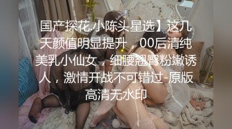 国产探花.小陈头星选】这几天颜值明显提升，00后清纯美乳小仙女，细腰翘臀粉嫩诱人，激情开战不可错过-原版高清无水印