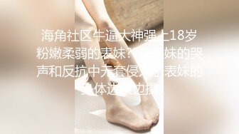 海角社区牛逼大神强上18岁粉嫩柔弱的表妹??在表妹的哭声和反抗中无套侵入了表妹的身体边哄边操