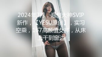 2024年7月，泡良大神SVIP新作，【YESU原创】，实习空乘，167高颜值女神，从床上干到窗边