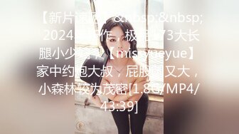 【新片速遞】&nbsp;&nbsp; 2024年新作，极品173大长腿小少妇，【missyueyue】家中约炮大叔，屁股圆又大，小森林较为茂密[1.8G/MP4/43:39]