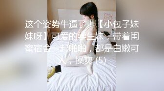 这个姿势牛逼了！【小包子妹妹呀】可爱的学生妹，带着闺蜜宿舍一起啪啪，都是白嫩可人，操爽 (5)