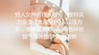 穷人女神有钱人母狗，推特实力金主【大魔王FQ】以淫为乐，夜夜做新郎，玩肏各种长腿气质外围3P露出调教